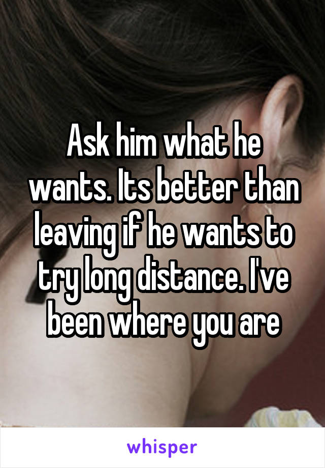 Ask him what he wants. Its better than leaving if he wants to try long distance. I've been where you are