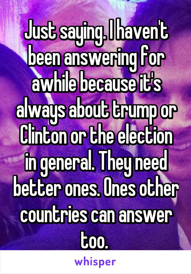 Just saying. I haven't been answering for awhile because it's always about trump or Clinton or the election in general. They need better ones. Ones other countries can answer too. 