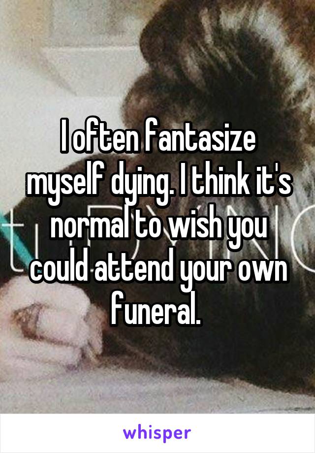 I often fantasize myself dying. I think it's normal to wish you could attend your own funeral. 