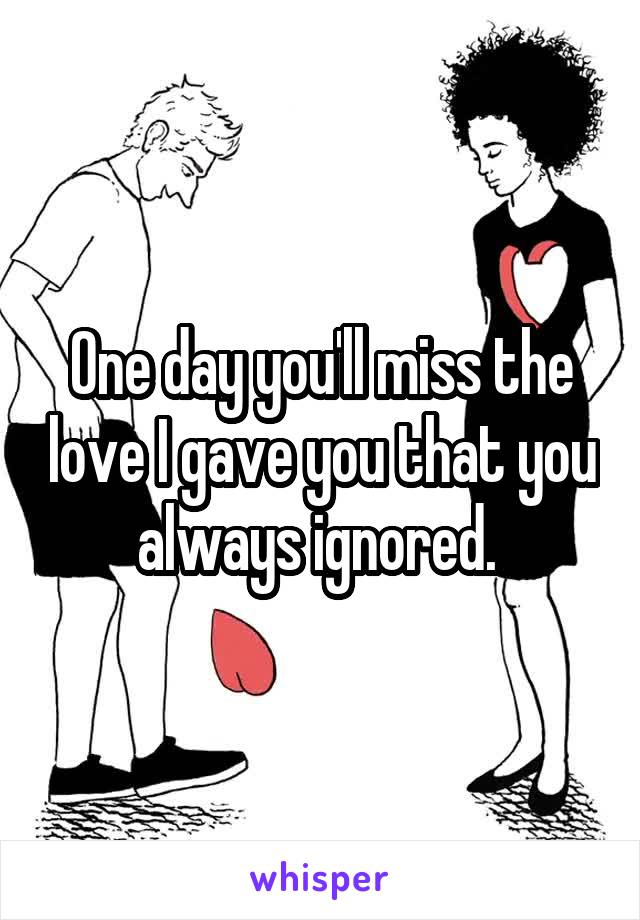 One day you'll miss the love I gave you that you always ignored. 