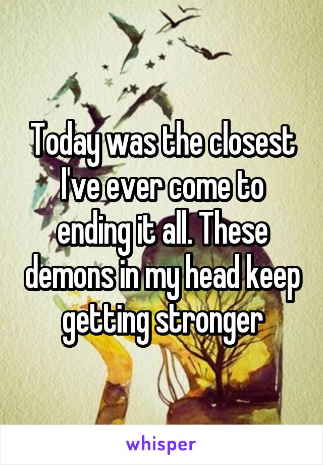 Today was the closest I've ever come to ending it all. These demons in my head keep getting stronger