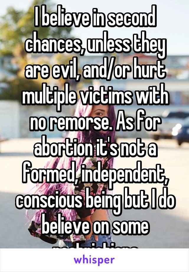 I believe in second chances, unless they are evil, and/or hurt multiple victims with no remorse. As for abortion it's not a formed, independent, conscious being but I do believe on some restrictions