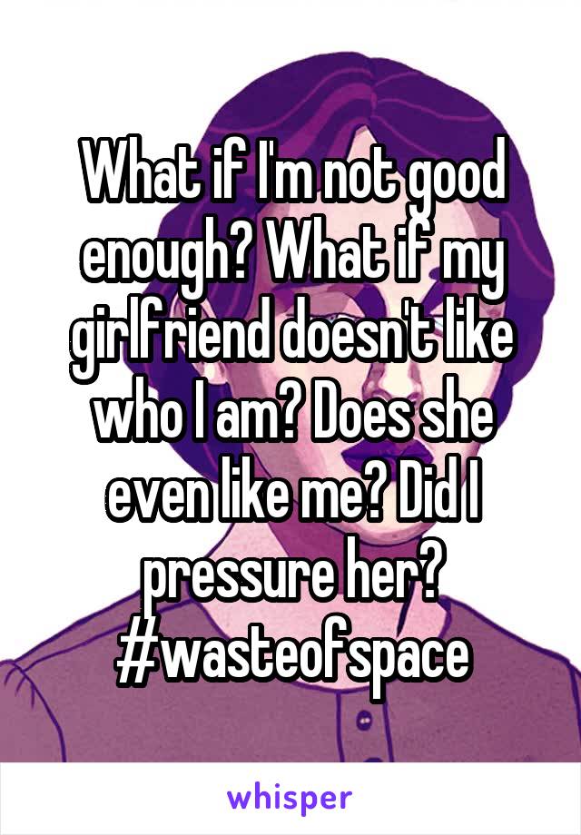 What if I'm not good enough? What if my girlfriend doesn't like who I am? Does she even like me? Did I pressure her? #wasteofspace