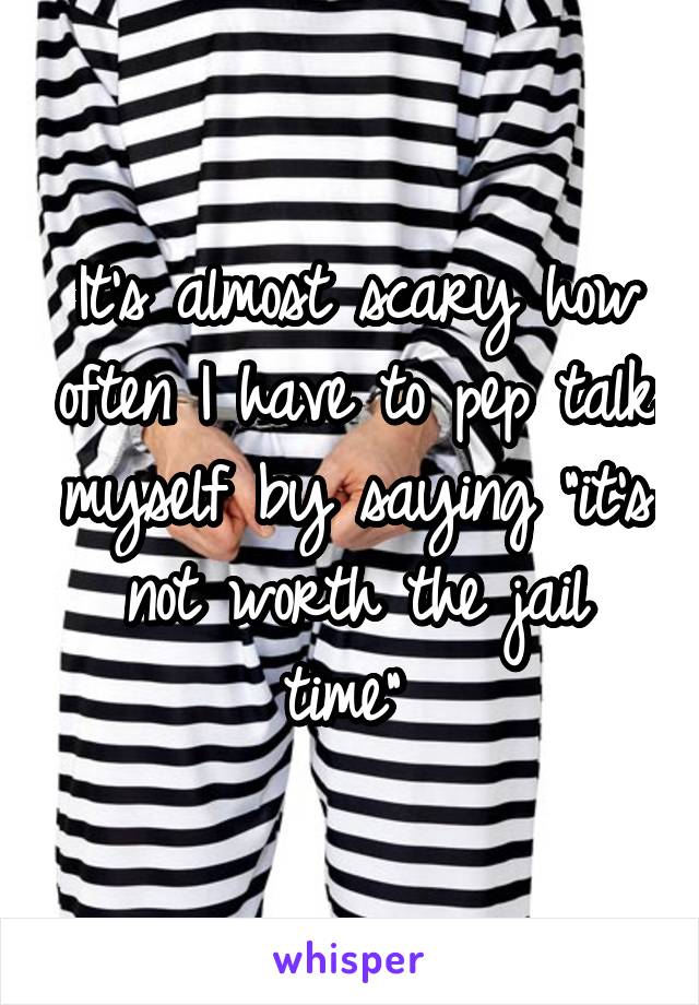 It's almost scary how often I have to pep talk myself by saying "it's not worth the jail time" 