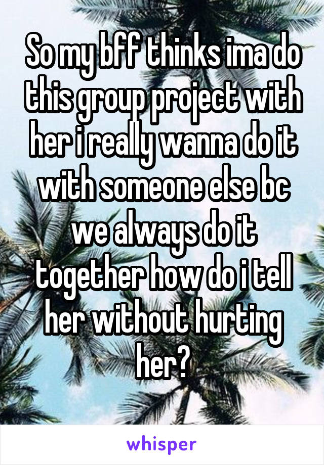 So my bff thinks ima do this group project with her i really wanna do it with someone else bc we always do it together how do i tell her without hurting her?
