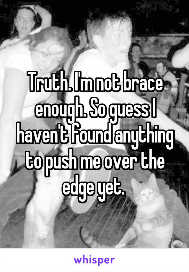 Truth. I'm not brace enough. So guess I haven't found anything to push me over the edge yet. 