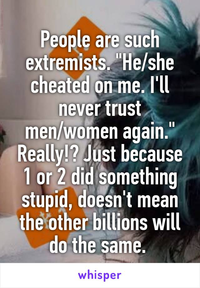 People are such extremists. "He/she cheated on me. I'll never trust men/women again." Really!? Just because 1 or 2 did something stupid, doesn't mean the other billions will do the same. 