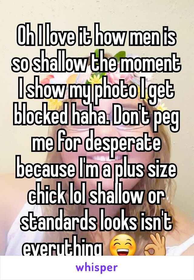 Oh I love it how men is so shallow the moment I show my photo I get blocked haha. Don't peg me for desperate because I'm a plus size chick lol shallow or standards looks isn't everything 😁👌