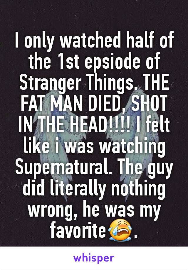 I only watched half of the 1st epsiode of Stranger Things. THE FAT MAN DIED, SHOT IN THE HEAD!!!! I felt like i was watching Supernatural. The guy did literally nothing wrong, he was my favorite😭.