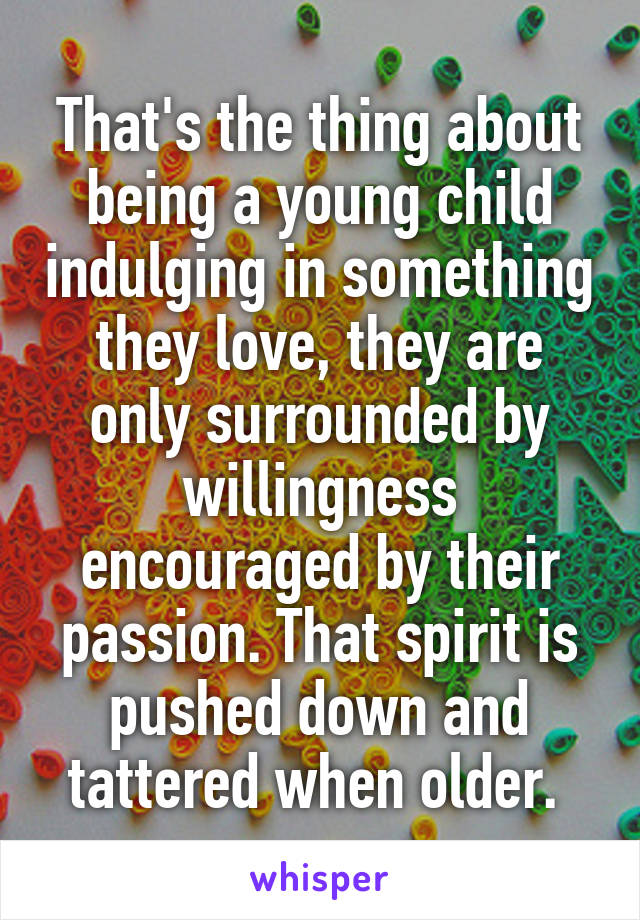 That's the thing about being a young child indulging in something they love, they are only surrounded by willingness encouraged by their passion. That spirit is pushed down and tattered when older. 