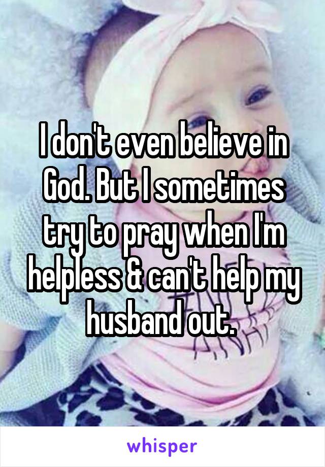 I don't even believe in God. But I sometimes try to pray when I'm helpless & can't help my husband out. 