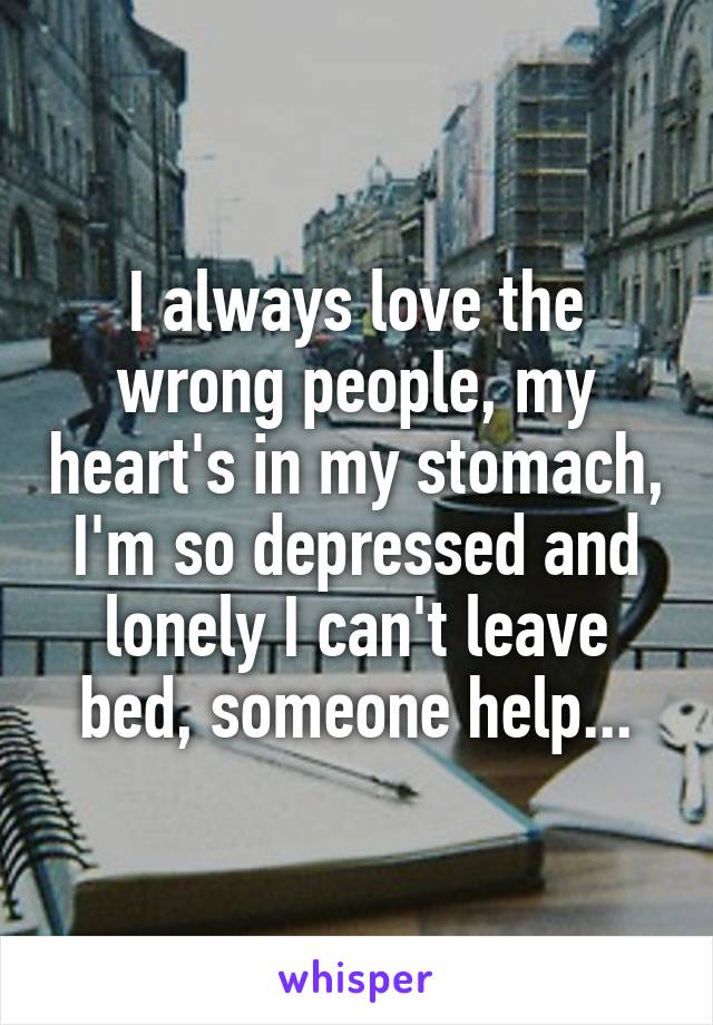 I always love the wrong people, my heart's in my stomach, I'm so depressed and lonely I can't leave bed, someone help...