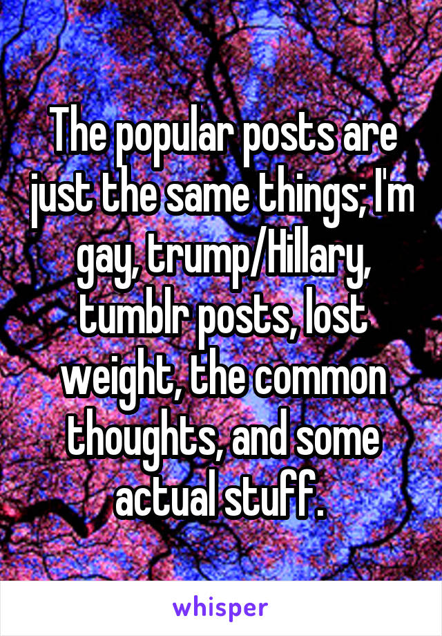 The popular posts are just the same things; I'm gay, trump/Hillary, tumblr posts, lost weight, the common thoughts, and some actual stuff. 