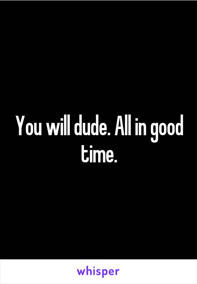 You will dude. All in good time.