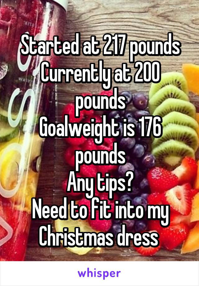 Started at 217 pounds
Currently at 200 pounds
Goalweight is 176 pounds
Any tips?
Need to fit into my Christmas dress 
