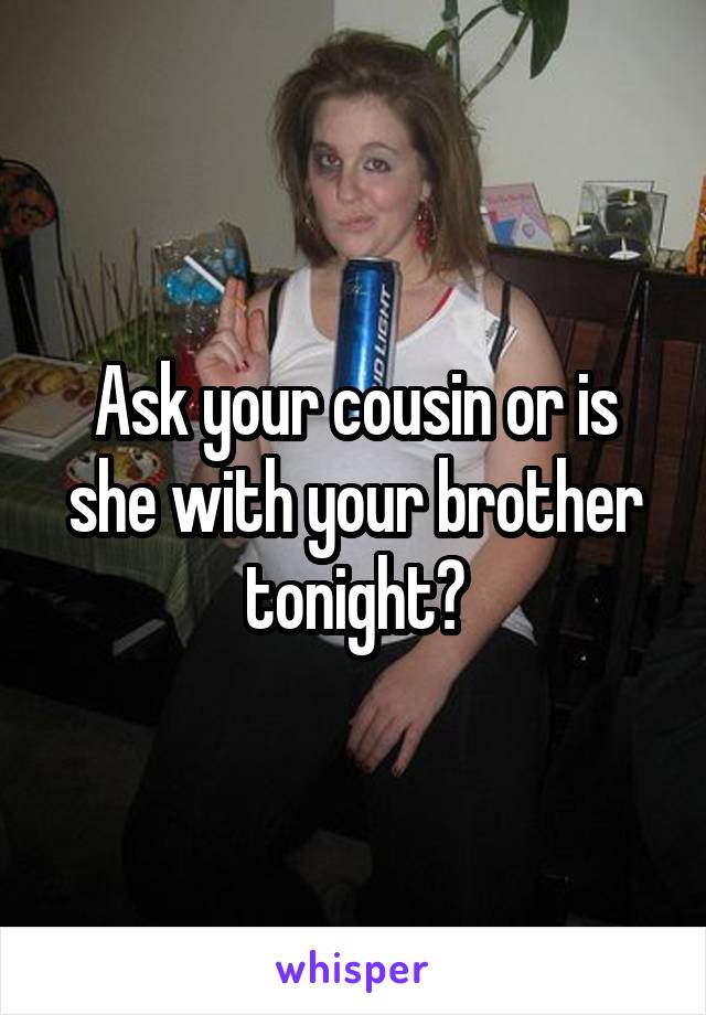 Ask your cousin or is she with your brother tonight?