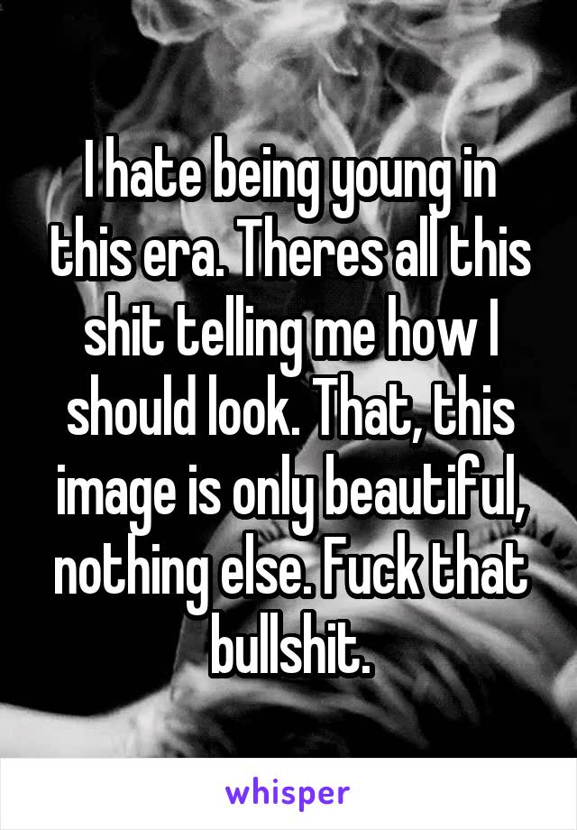 I hate being young in this era. Theres all this shit telling me how I should look. That, this image is only beautiful, nothing else. Fuck that bullshit.