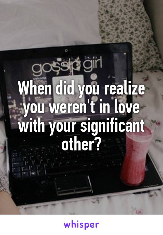 When did you realize you weren't in love with your significant other?