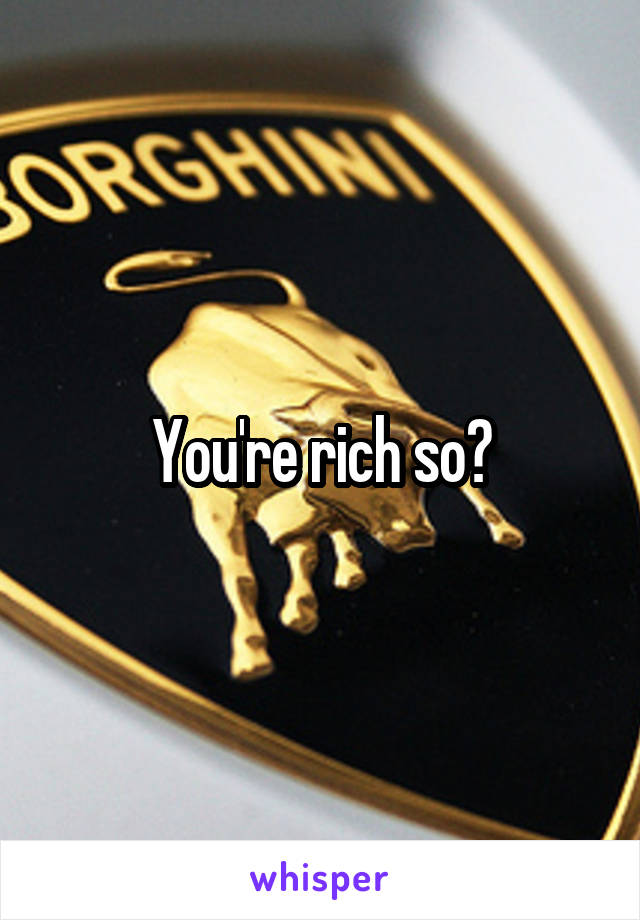 You're rich so?