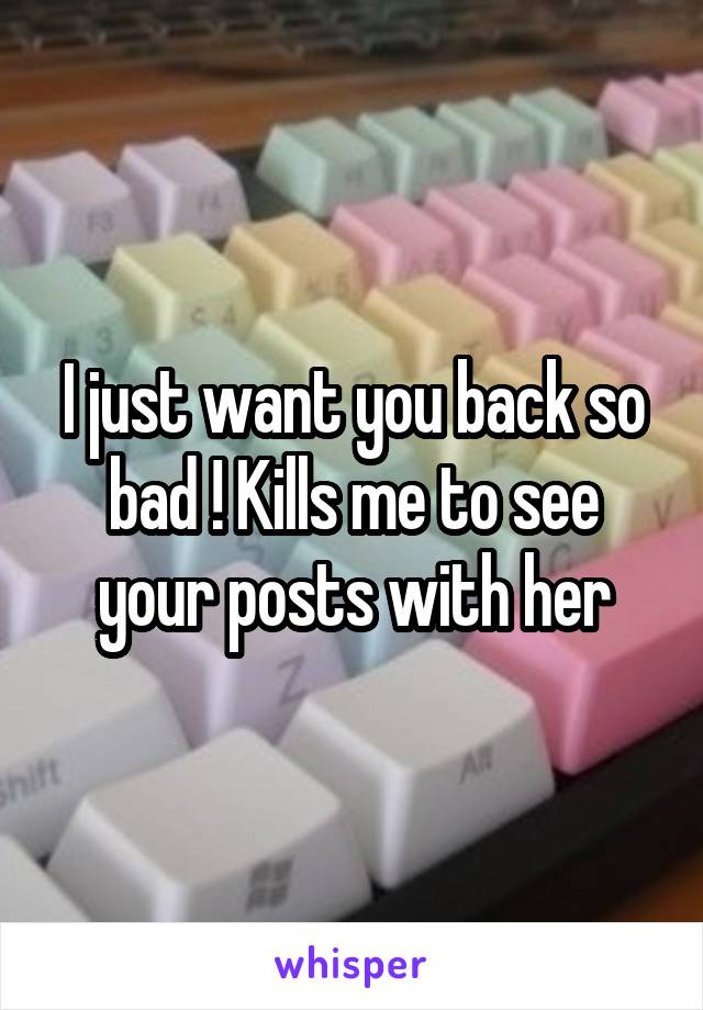 I just want you back so bad ! Kills me to see your posts with her