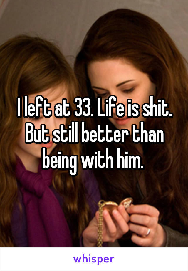 I left at 33. Life is shit. But still better than being with him. 