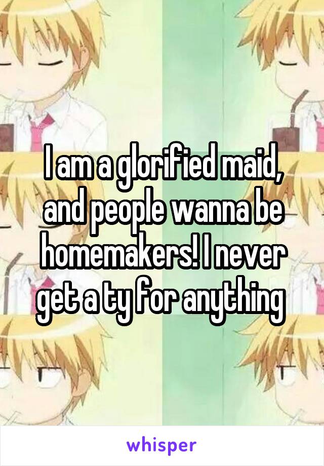 I am a glorified maid, and people wanna be homemakers! I never get a ty for anything 