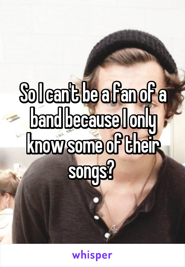 So I can't be a fan of a band because I only know some of their songs? 
