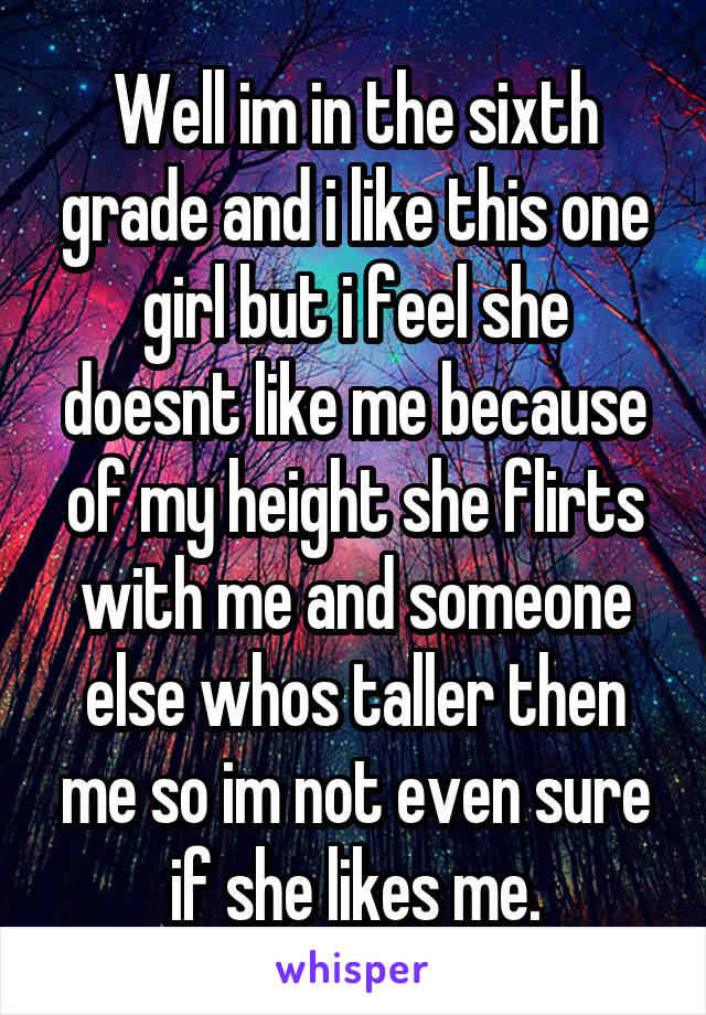 Well im in the sixth grade and i like this one girl but i feel she doesnt like me because of my height she flirts with me and someone else whos taller then me so im not even sure if she likes me.