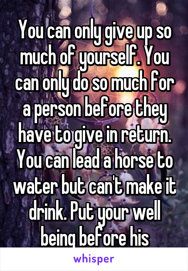 You can only give up so much of yourself. You can only do so much for a person before they have to give in return. You can lead a horse to water but can't make it drink. Put your well being before his