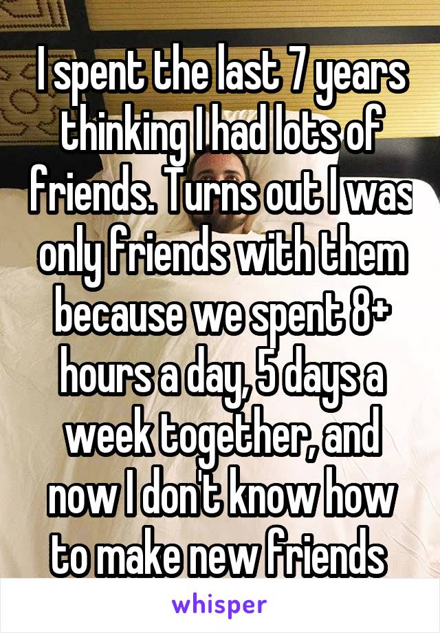 I spent the last 7 years thinking I had lots of friends. Turns out I was only friends with them because we spent 8+ hours a day, 5 days a week together, and now I don't know how to make new friends 