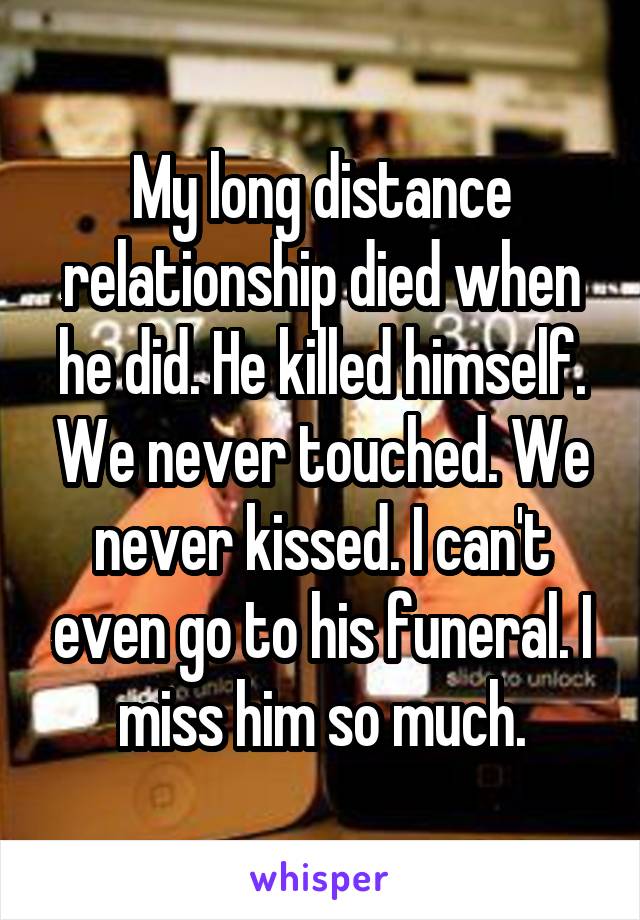 My long distance relationship died when he did. He killed himself. We never touched. We never kissed. I can't even go to his funeral. I miss him so much.