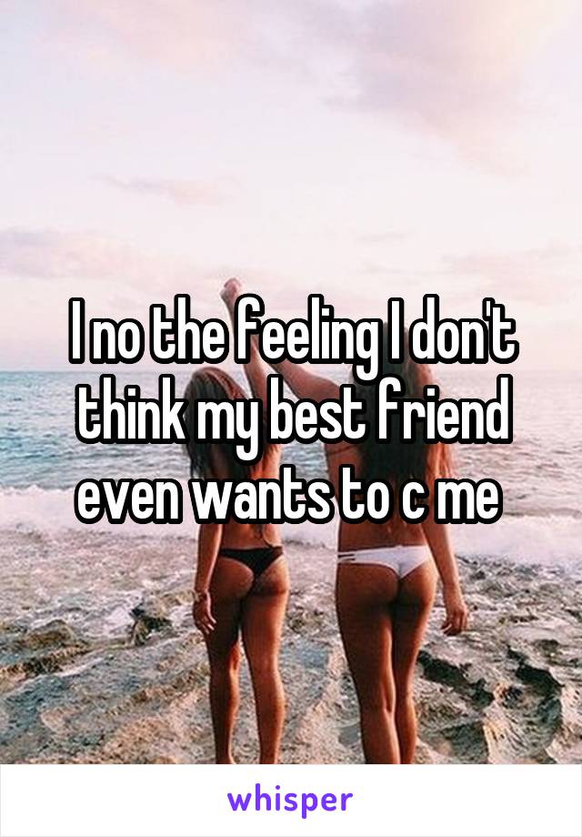 I no the feeling I don't think my best friend even wants to c me 