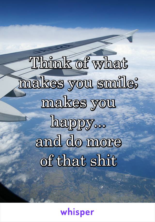Think of what
makes you smile;
makes you happy...
and do more
of that shit
