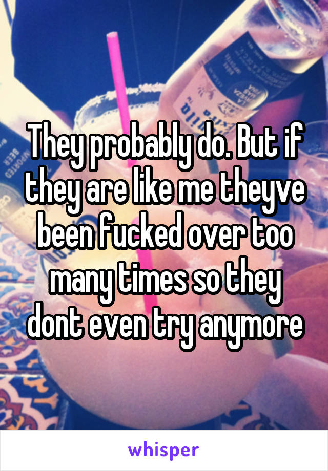 They probably do. But if they are like me theyve been fucked over too many times so they dont even try anymore