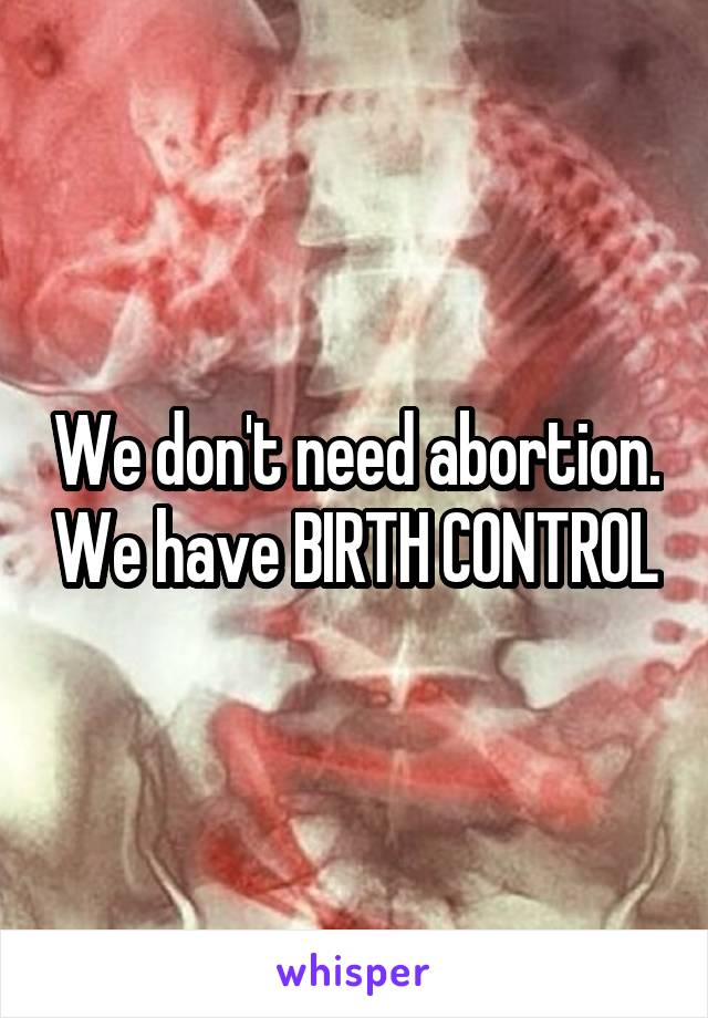 We don't need abortion. We have BIRTH CONTROL