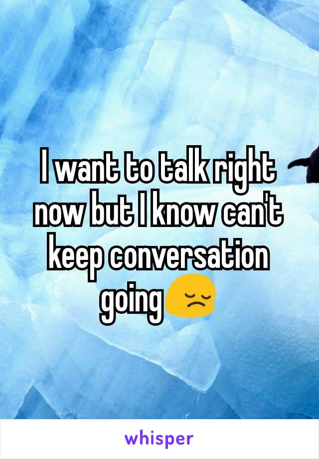 I want to talk right now but I know can't keep conversation going😔