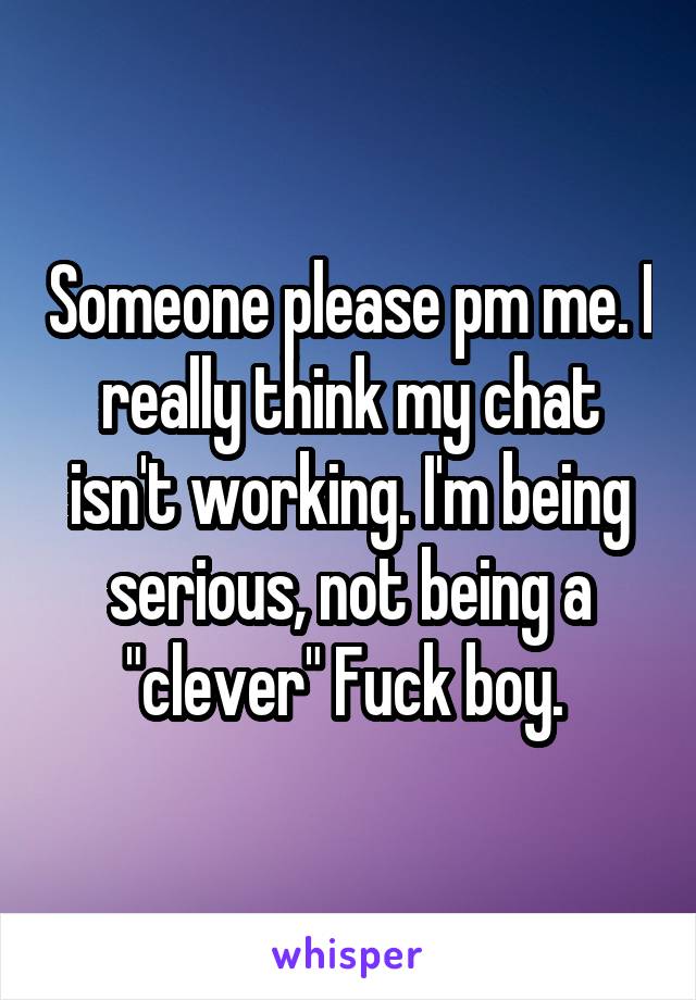 Someone please pm me. I really think my chat isn't working. I'm being serious, not being a "clever" Fuck boy. 
