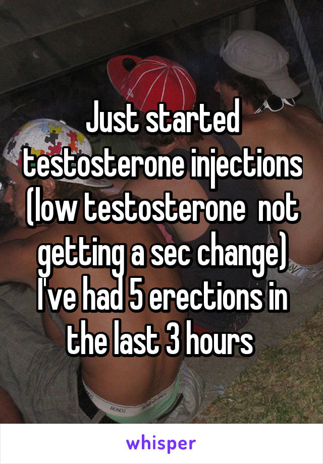 Just started testosterone injections (low testosterone  not getting a sec change) I've had 5 erections in the last 3 hours 