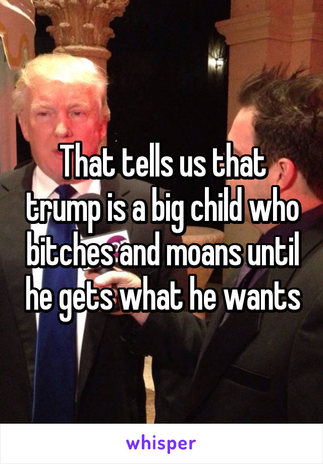 That tells us that trump is a big child who bitches and moans until he gets what he wants
