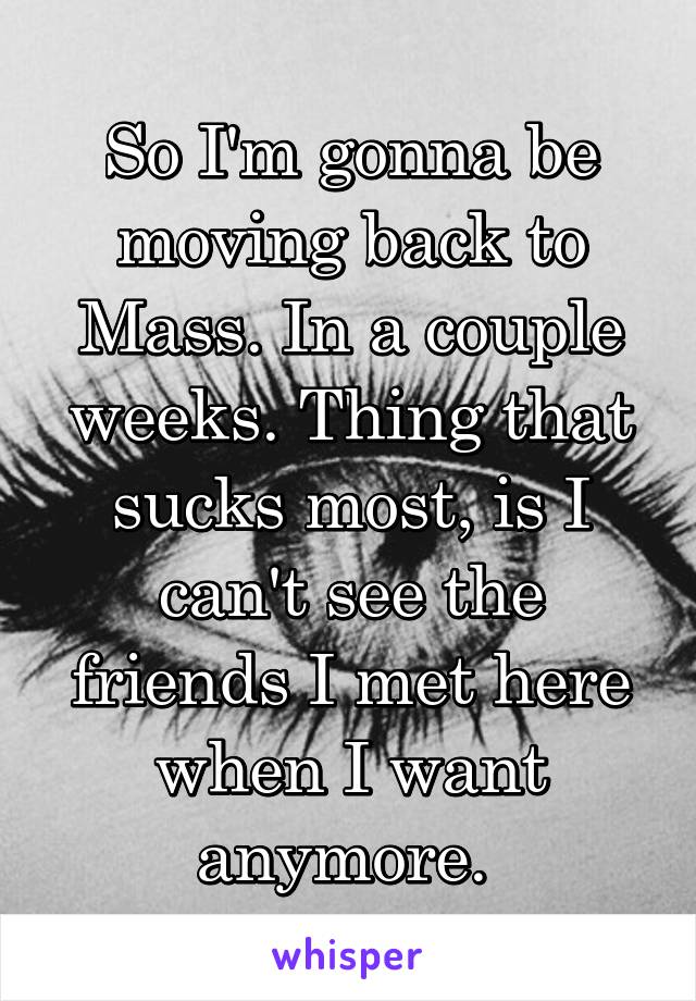 So I'm gonna be moving back to Mass. In a couple weeks. Thing that sucks most, is I can't see the friends I met here when I want anymore. 