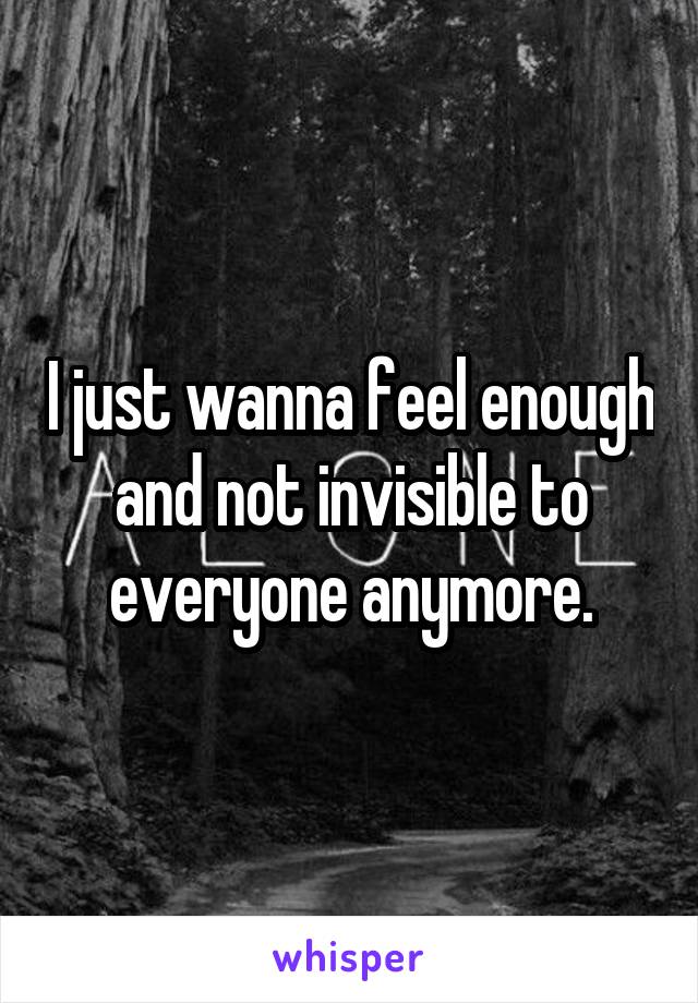 I just wanna feel enough and not invisible to everyone anymore.