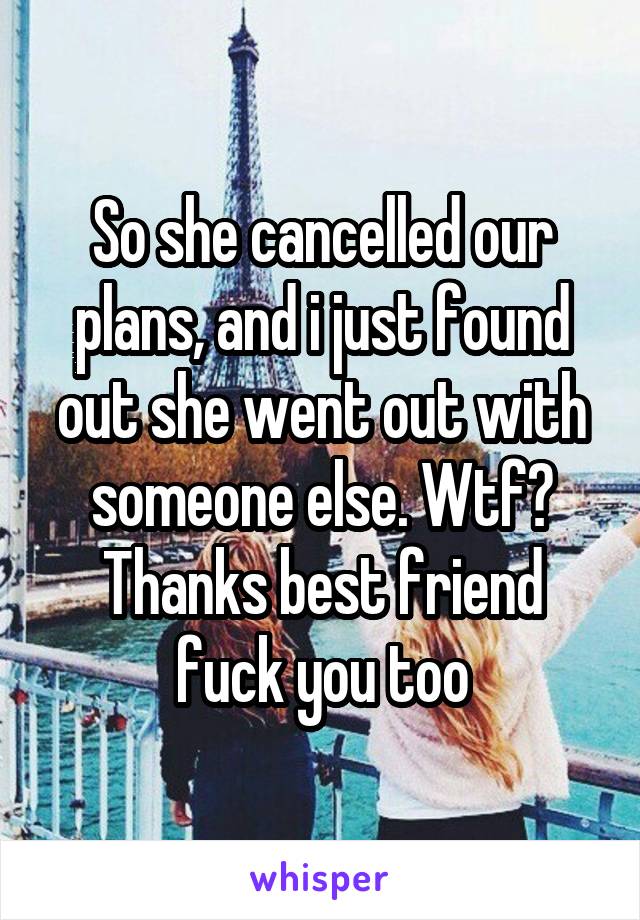 So she cancelled our plans, and i just found out she went out with someone else. Wtf? Thanks best friend fuck you too