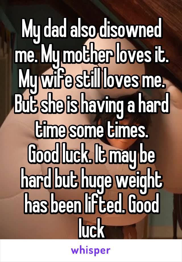 My dad also disowned me. My mother loves it. My wife still loves me. But she is having a hard time some times.
Good luck. It may be hard but huge weight has been lifted. Good luck