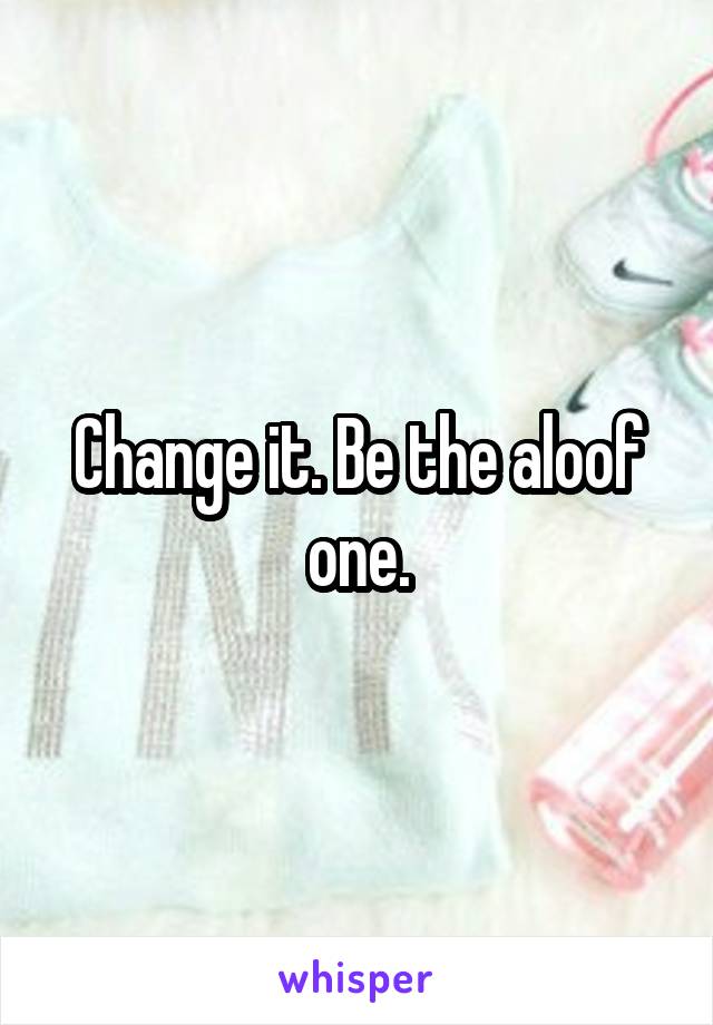 Change it. Be the aloof one.