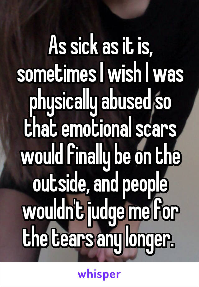 As sick as it is, sometimes I wish I was physically abused so that emotional scars would finally be on the outside, and people wouldn't judge me for the tears any longer. 