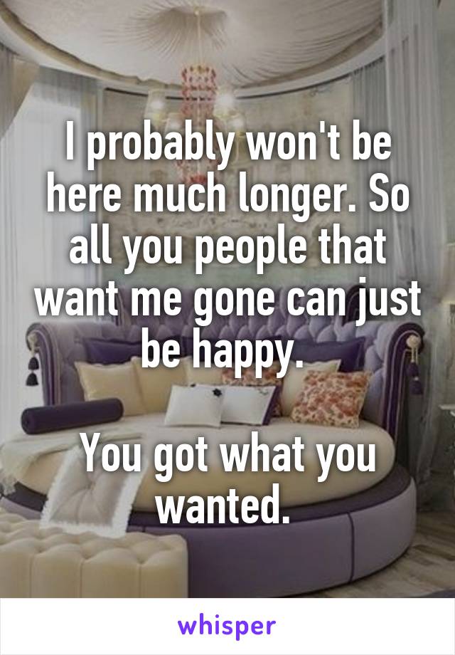 I probably won't be here much longer. So all you people that want me gone can just be happy. 

You got what you wanted. 