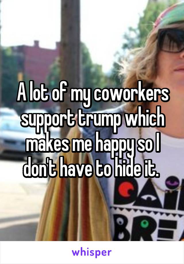 A lot of my coworkers support trump which makes me happy so I don't have to hide it. 