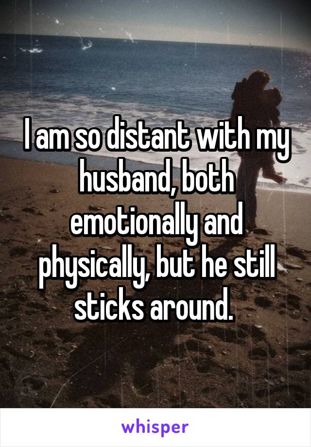I am so distant with my husband, both emotionally and physically, but he still sticks around. 
