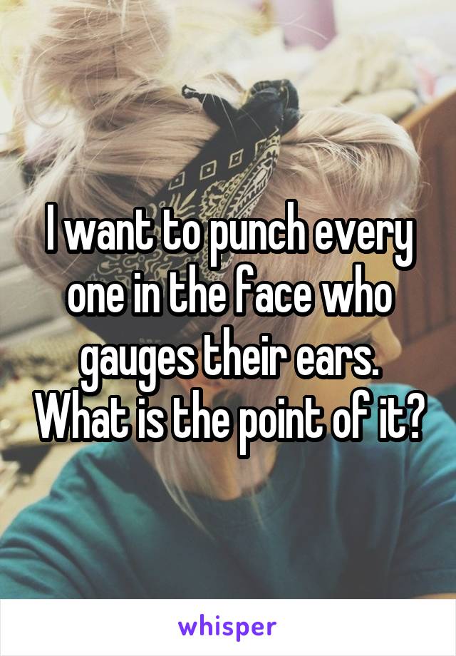 I want to punch every one in the face who gauges their ears. What is the point of it?