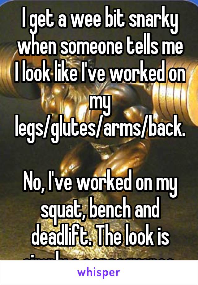 I get a wee bit snarky when someone tells me I look like I've worked on my legs/glutes/arms/back.

No, I've worked on my squat, bench and deadlift. The look is simply a consequence.